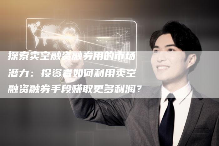 探索卖空融资融券用的市场潜力：投资者如何利用卖空融资融券手段赚取更多利润？