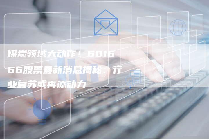 煤炭领域大动作！601666股票最新消息揭秘：行业复苏或再添动力
