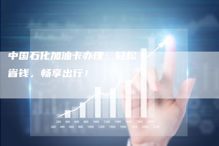 中国石化加油卡办理：轻松省钱，畅享出行！