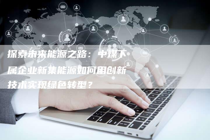 探索未来能源之路：中煤下属企业新集能源如何用创新技术实现绿色转型？