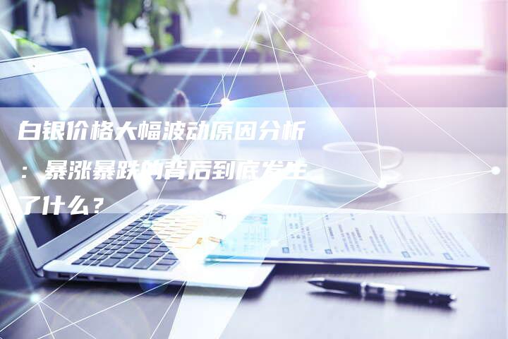 白银价格大幅波动原因分析：暴涨暴跌的背后到底发生了什么？