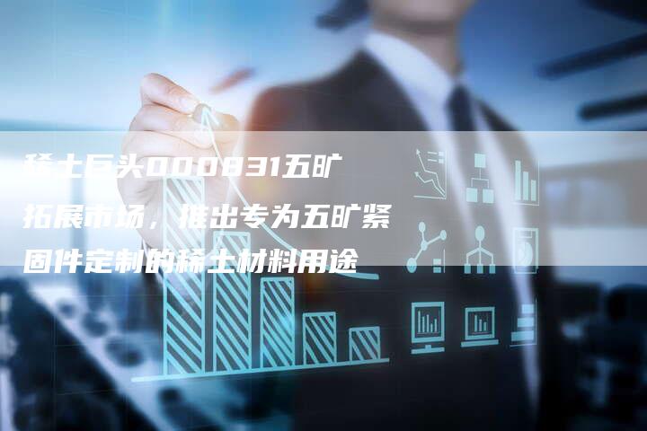稀土巨头000831五旷拓展市场，推出专为五旷紧固件定制的稀土材料用途