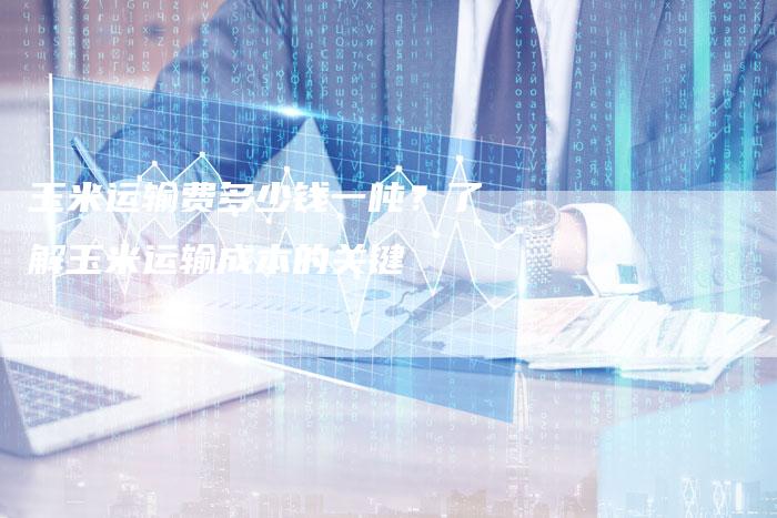 玉米运输费多少钱一吨？了解玉米运输成本的关键