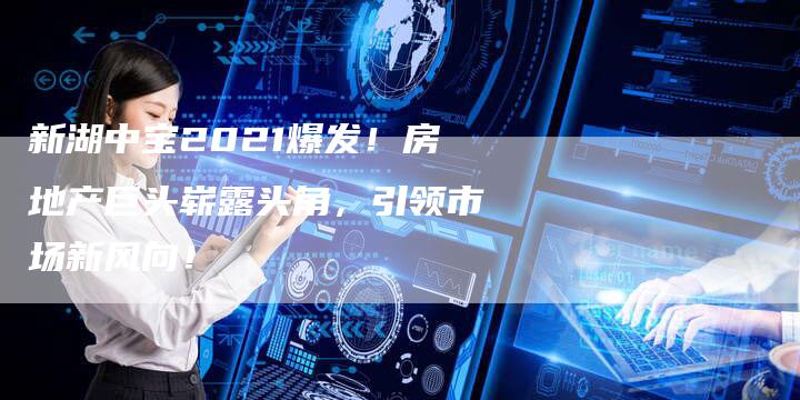 新湖中宝2021爆发！房地产巨头崭露头角，引领市场新风向！