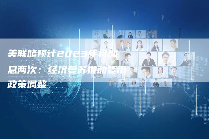 美联储预计2023年将加息两次：经济复苏推动货币政策调整