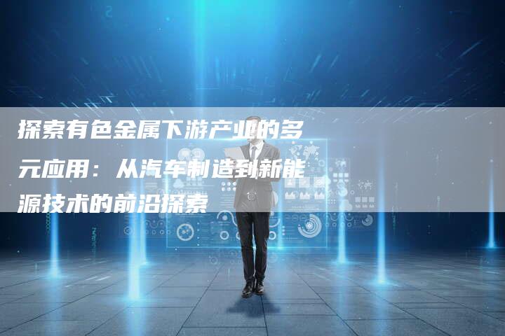 探索有色金属下游产业的多元应用：从汽车制造到新能源技术的前沿探索
