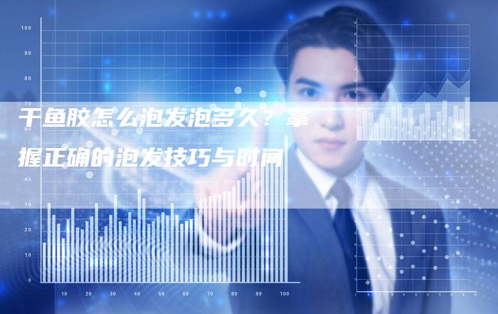 干鱼胶怎么泡发泡多久？掌握正确的泡发技巧与时间
