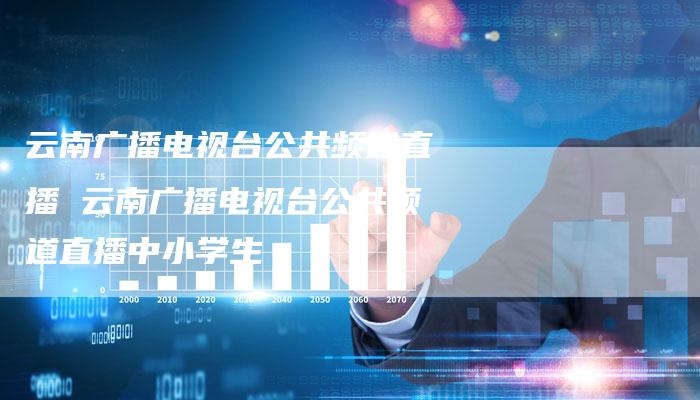 云南广播电视台公共频道直播 云南广播电视台公共频道直播中小学生