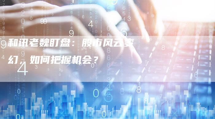 和讯老魏盯盘：股市风云变幻，如何把握机会？