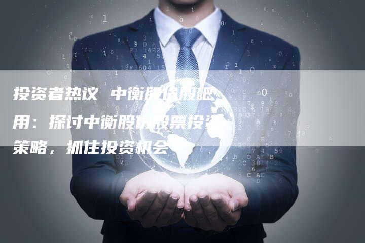 投资者热议 中衡股份股吧用：探讨中衡股份股票投资策略，抓住投资机会