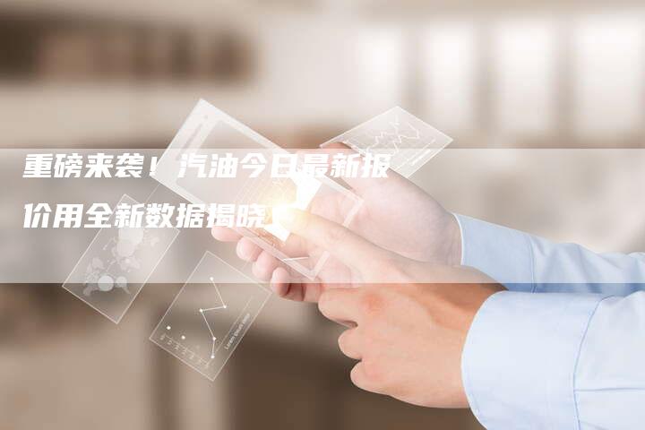 重磅来袭！汽油今日最新报价用全新数据揭晓