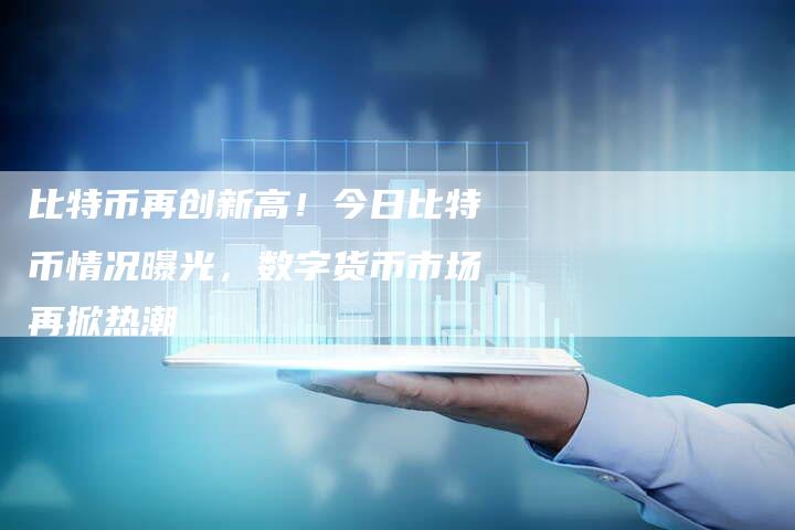 比特币再创新高！今日比特币情况曝光，数字货币市场再掀热潮