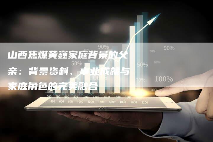 山西焦煤黄巍家庭背景的父亲：背景资料、事业成就与家庭角色的完美融合