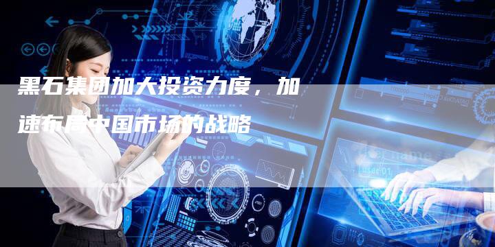 黑石集团加大投资力度，加速布局中国市场的战略