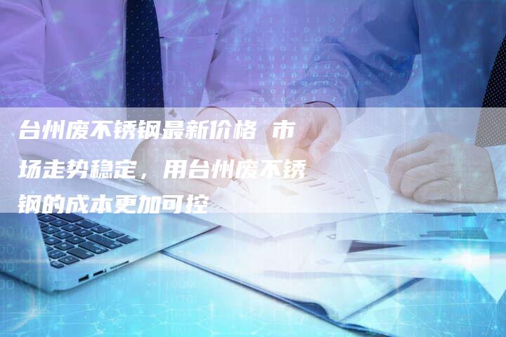 台州废不锈钢最新价格 市场走势稳定，用台州废不锈钢的成本更加可控