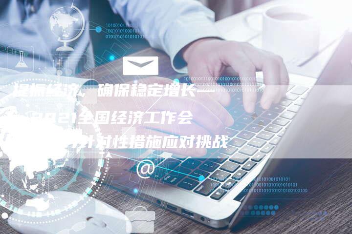提振经济，确保稳定增长——2021全国经济工作会议将探讨针对性措施应对挑战