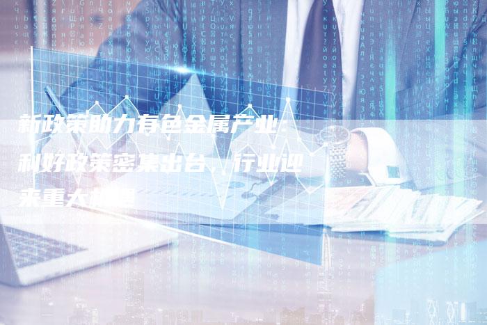 新政策助力有色金属产业：利好政策密集出台，行业迎来重大机遇