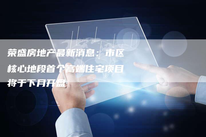 荣盛房地产最新消息：市区核心地段首个高端住宅项目将于下月开盘