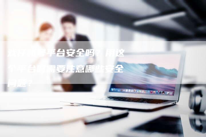 戏仔账号平台安全吗？用这个平台时需要注意哪些安全问题？