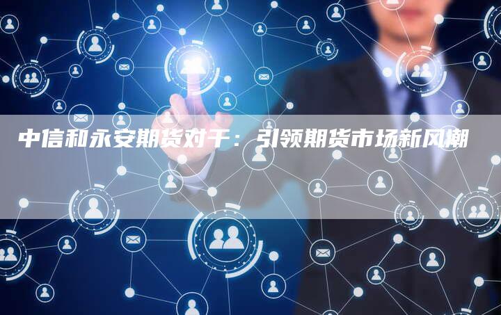 中信和永安期货对干：引领期货市场新风潮