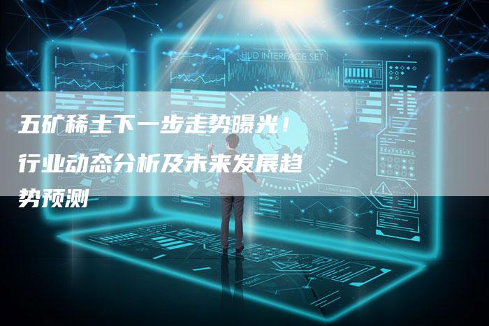 五矿稀土下一步走势曝光！行业动态分析及未来发展趋势预测