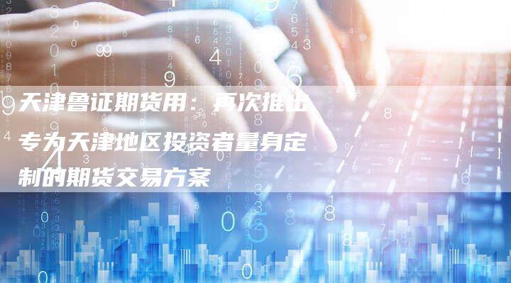 天津鲁证期货用：再次推出专为天津地区投资者量身定制的期货交易方案