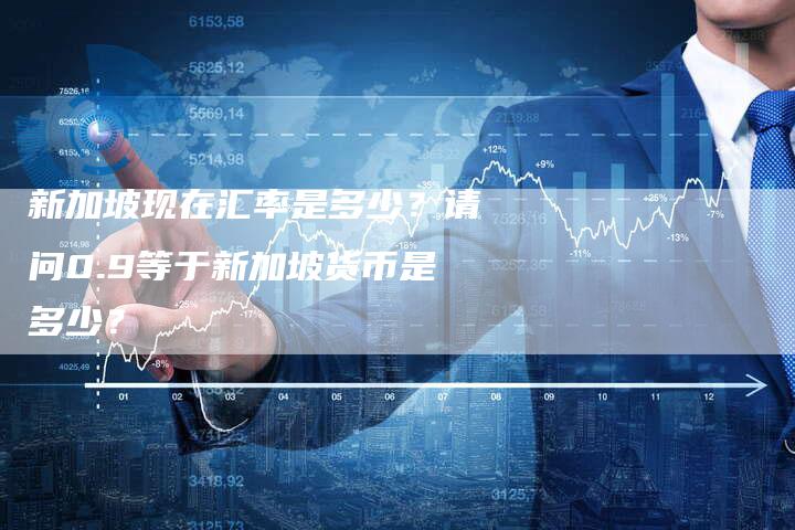 新加坡现在汇率是多少？请问0.9等于新加坡货币是多少？