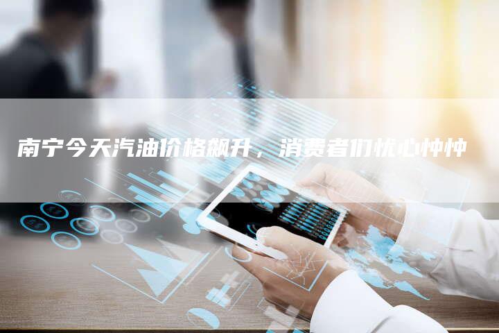 南宁今天汽油价格飙升，消费者们忧心忡忡