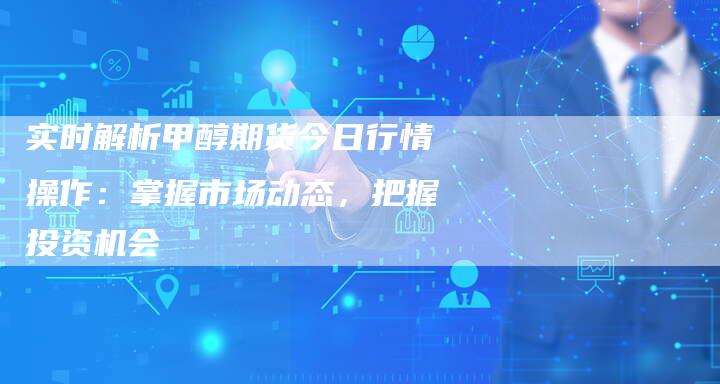 实时解析甲醇期货今日行情操作：掌握市场动态，把握投资机会