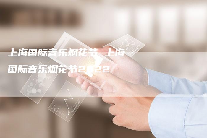 上海国际音乐烟花节 上海国际音乐烟花节2022