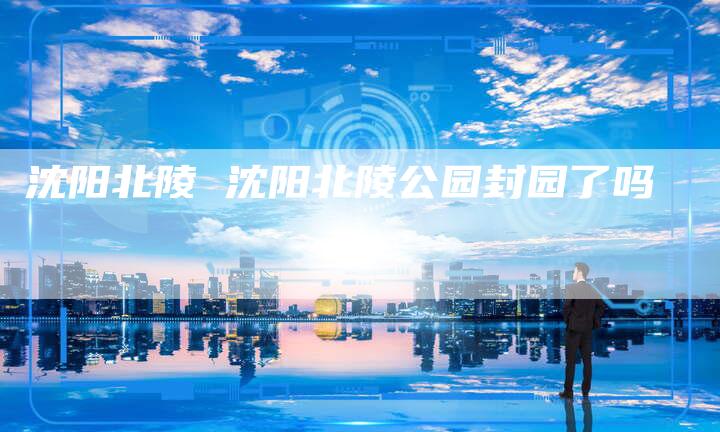 沈阳北陵 沈阳北陵公园封园了吗