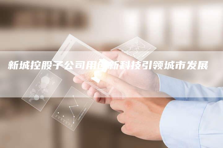 新城控股子公司用创新科技引领城市发展