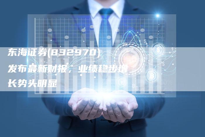 东海证券(832970)发布最新财报，业绩稳步增长势头明显