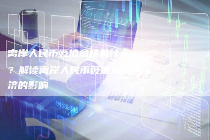离岸人民币贬值意味着什么？解读离岸人民币贬值对经济的影响