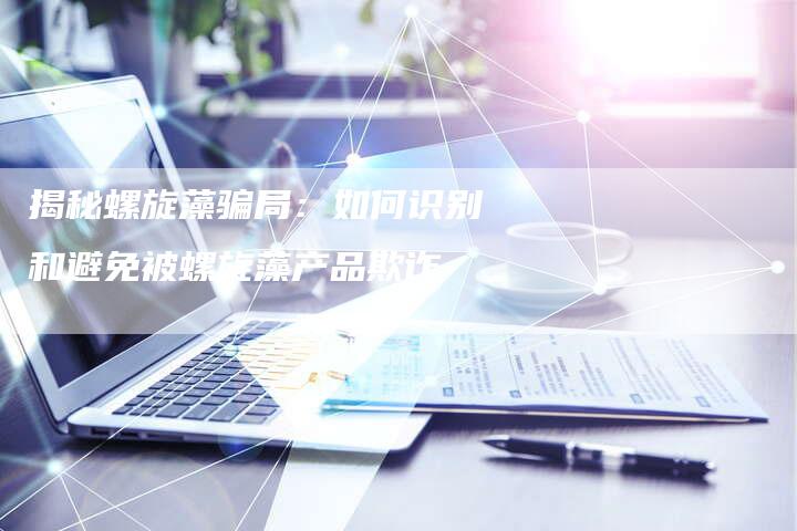 揭秘螺旋藻骗局：如何识别和避免被螺旋藻产品欺诈
