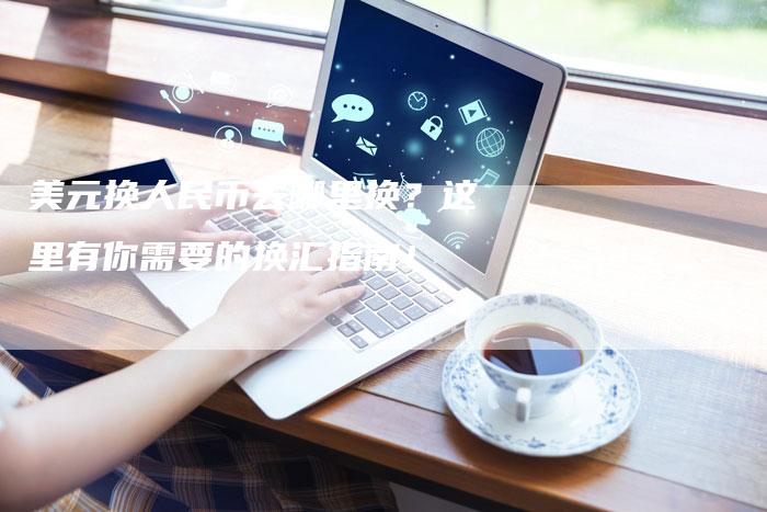 美元换人民币去哪里换？这里有你需要的换汇指南！