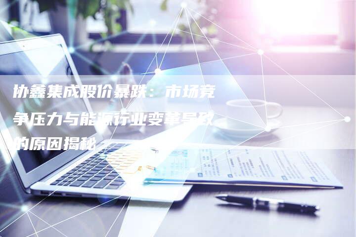 协鑫集成股价暴跌：市场竞争压力与能源行业变革导致的原因揭秘