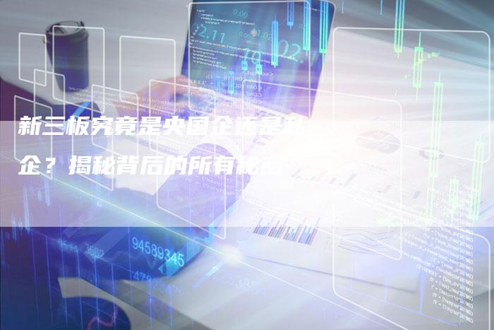 新三板究竟是央国企还是私企？揭秘背后的所有秘密