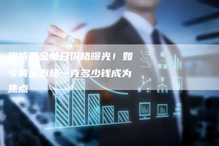 现货黄金单日价格曝光！如今黄金市场一克多少钱成为焦点