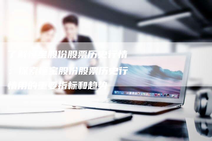 了解恒宝股份股票历史行情：探索恒宝股份股票历史行情用的重要指标和趋势