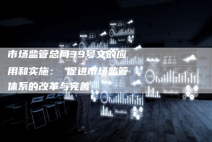 市场监管总局39号文的应用和实施： 促进市场监管体系的改革与完善