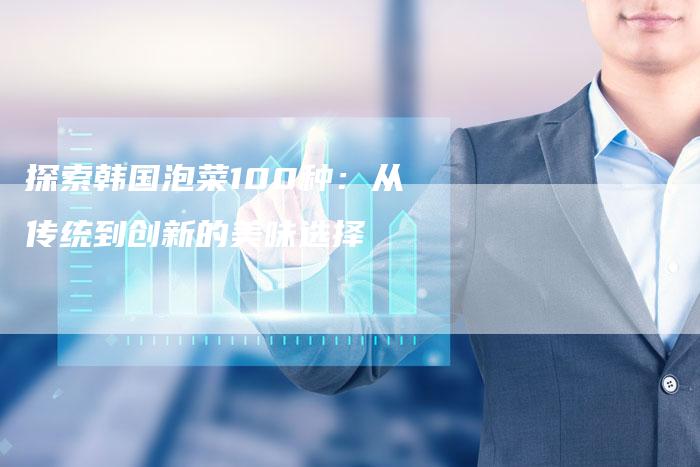 探索韩国泡菜100种：从传统到创新的美味选择