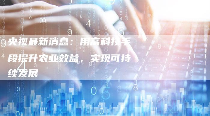 央视最新消息：用高科技手段提升农业效益，实现可持续发展