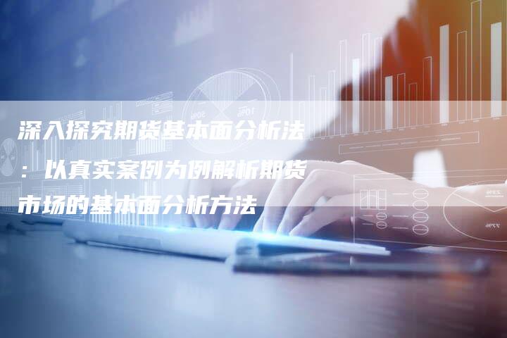 深入探究期货基本面分析法：以真实案例为例解析期货市场的基本面分析方法