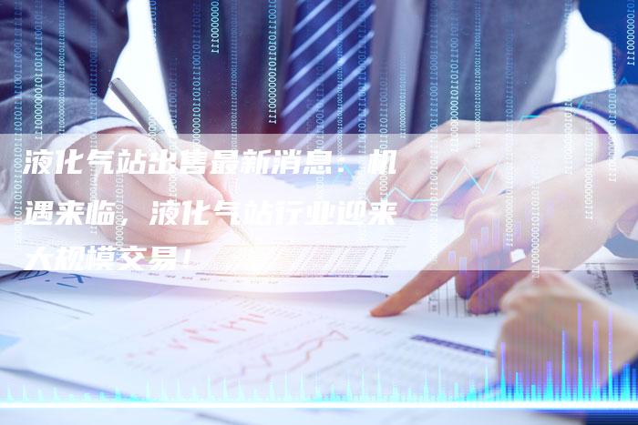 液化气站出售最新消息：机遇来临，液化气站行业迎来大规模交易！