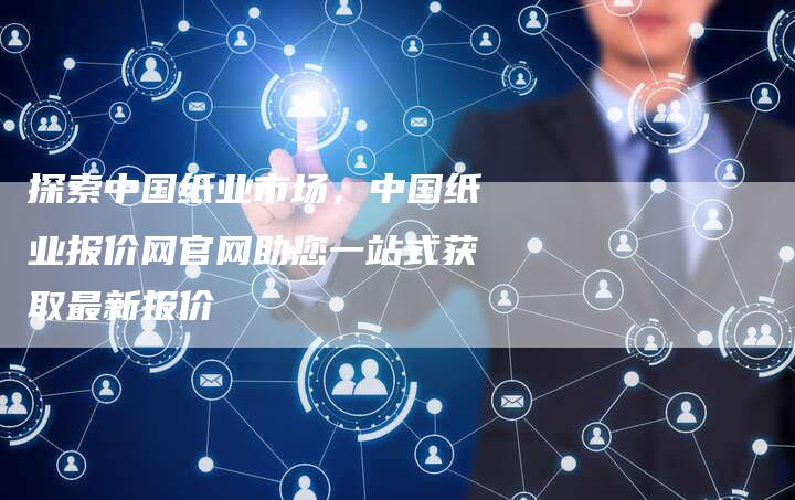 探索中国纸业市场，中国纸业报价网官网助您一站式获取最新报价