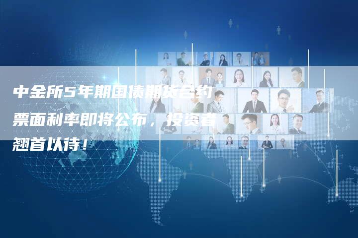 中金所5年期国债期货合约票面利率即将公布，投资者翘首以待！