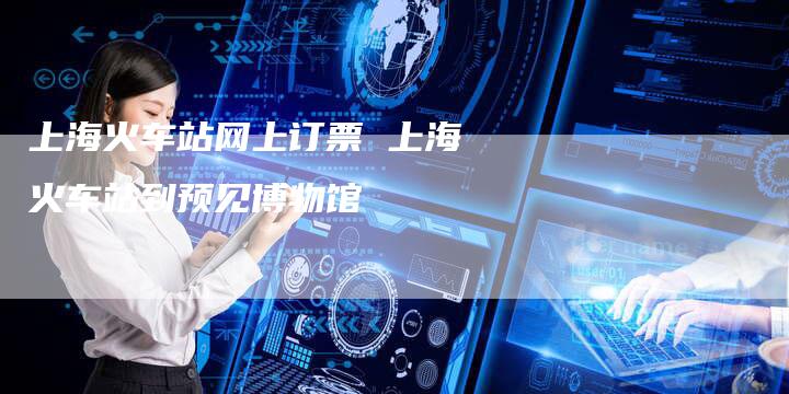 上海火车站网上订票 上海火车站到预见博物馆