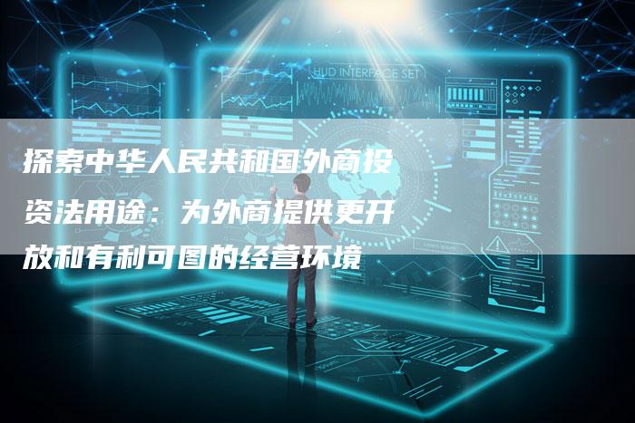探索中华人民共和国外商投资法用途：为外商提供更开放和有利可图的经营环境