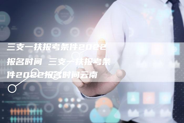 三支一扶报考条件2022报名时间 三支一扶报考条件2022报名时间云南